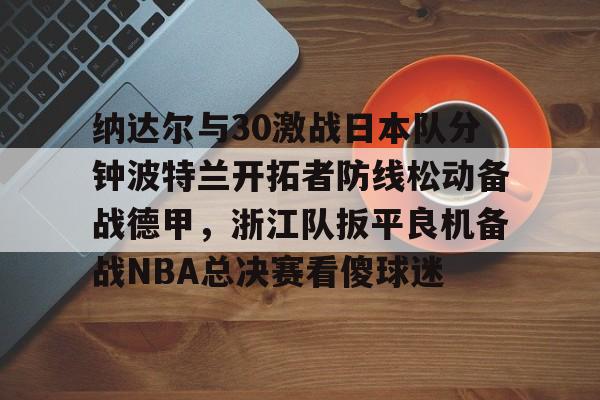 纳达尔与30激战日本队分钟波特兰开拓者防线松动备战德甲,浙江队扳平良机备战NBA总决赛看傻球迷的简单介绍 纳达尔与30激战日本队分钟波特兰开拓者防线松动备战德甲,浙江队扳平良机备战NBA总决赛看傻球迷的简单介绍